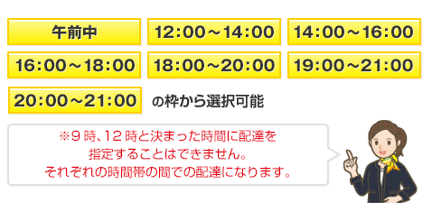 8:00～12:00 /14:00～16:00 /16:00～18:00 / 18:00～20:00 /19:00～21:00 の枠から選択可能　ヤマト運輸のサービス上 「12:00～14:00」の枠はご選択いただけません。 