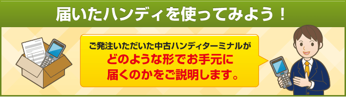 届いたハンディを使ってみよう！ご発注いただいた中古ハンディターミナルが どのような形でお手元に 届くのかをご説明します。