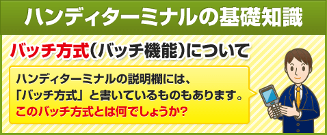 ハンディターミナルの基礎知識　バッチ方式（バッチ機能）について　ハンディターミナルの説明欄には、「バッチ方式」と書いているものもあります。このバッチ方式とは何でしょうか？