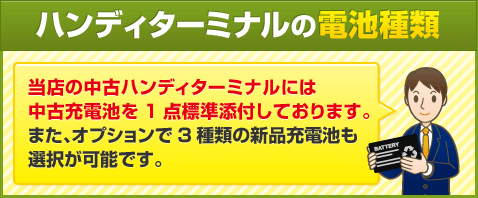 ハンディターミナルの電池種類 当店の中古ハンディターミナルには中古充電池を1点標準添付しております。また、オプションで3種類の新品充電池も選択が可能です。