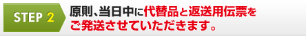 STEP 2 原則、当日中に代替品と返送用伝票を ご発送させていただきます。