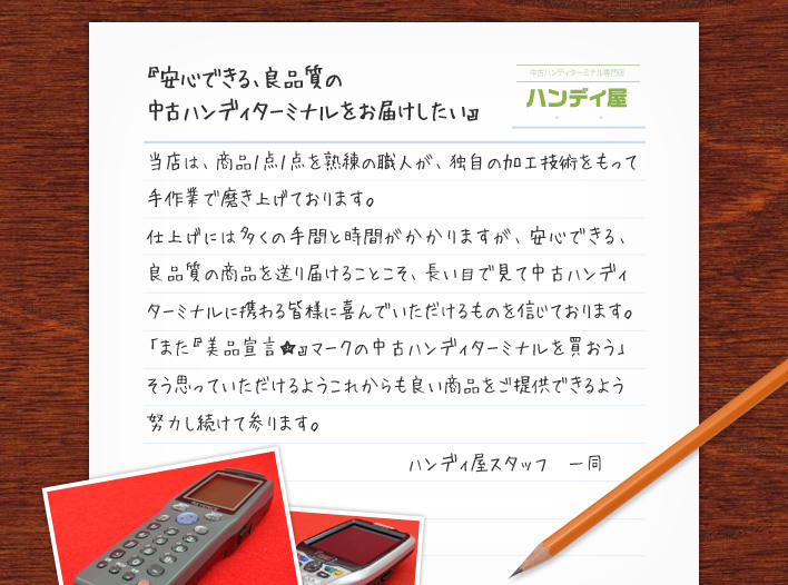 『安心できる、良品質の 中古ハンディターミナルをお届けしたい』当店は、商品１点１点を熟練の職人が、独自の加工技術をもって手作業で磨き上げております。仕上げには多くの手間と時間がかかりますが、安心できる、良品質の商品を送り届けることこそ、長い目で見て中古ハンディターミナルに携わる皆様に喜んでいただけるものを信じております。「また『美品宣言★』マークの中古ハンディターミナルを買おう」そう思っていただけるようこれからも良い商品をご提供できるよう努力し続けて参ります。ハンディ屋スタッフ　一同