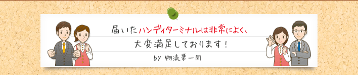 届いたハンディターミナルは非常によく、 大変満足しております!ｂｙ 物流業一同