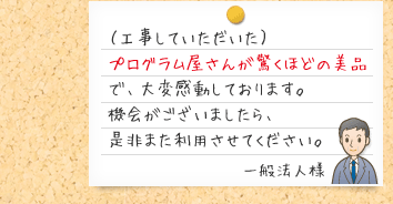 （工事していただいた）プログラム屋さんが驚くほどの美品で、大変感動しております。機会がございましたら、是非また利用させてください。一般法人様