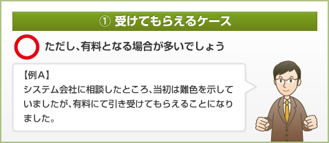 ① 受けてもらえるケース ただし、有料となる場合が多いでしょう 【例Ａ】システム会社に相談したところ、当初は難色を示していましたが、有料にて引き受けてもらえることになりました。