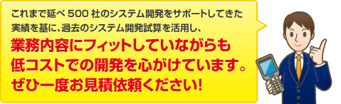 これまで延べ500社のシステム開発をサポートしてきた実績を基に、過去のシステム開発試算を活用し、業務内容にフィットしていながらも低コストでの開発を心がけています。ぜひ一度お見積依頼ください！